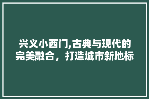 兴义小西门,古典与现代的完美融合，打造城市新地标 兴义小西门,古典与现代的完美融合，打造城市新地标 MI家设计百科