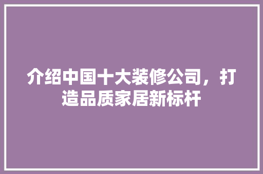 介绍中国十大装修公司，打造品质家居新标杆 介绍中国十大装修公司，打造品质家居新标杆 MI家设计百科