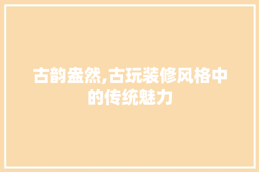 古韵盎然,古玩装修风格中的传统魅力 古韵盎然,古玩装修风格中的传统魅力 MI家装修经验