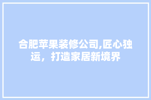 合肥苹果装修公司,匠心独运，打造家居新境界(合肥苹果装饰公司官网)