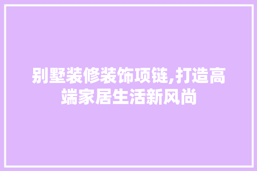 别墅装修装饰项链,打造高端家居生活新风尚 别墅装修装饰项链,打造高端家居生活新风尚 MI家装修攻略