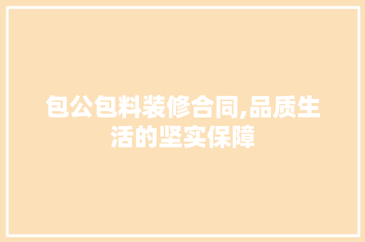 包公包料装修合同,品质生活的坚实保障 包公包料装修合同,品质生活的坚实保障 MI家设计百科