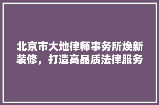 北京市大地律师事务所焕新装修，打造高品质法律服务空间 北京市大地律师事务所焕新装修，打造高品质法律服务空间 MI家设计百科