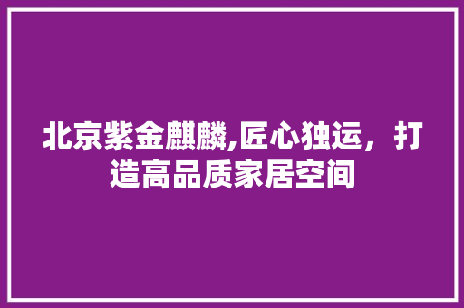 北京紫金麒麟,匠心独运，打造高品质家居空间 北京紫金麒麟,匠心独运，打造高品质家居空间 MI家装修经验