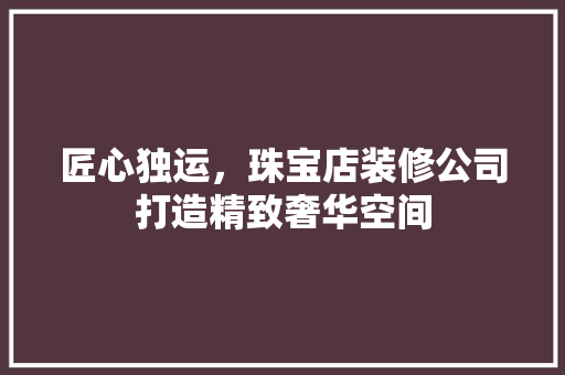 匠心独运，珠宝店装修公司打造精致奢华空间(珠宝店装修公司前十名)