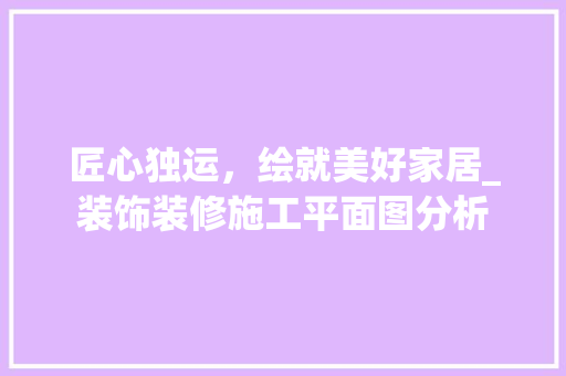 匠心独运，绘就美好家居_装饰装修施工平面图分析 匠心独运，绘就美好家居_装饰装修施工平面图分析 MI家装修攻略