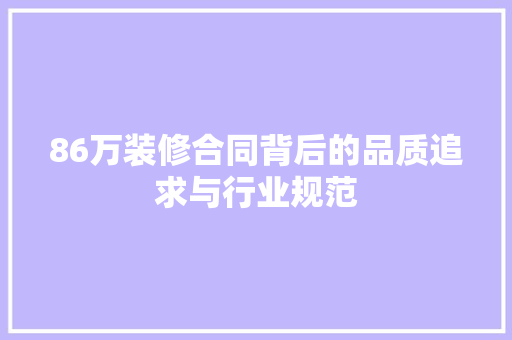 86万装修合同背后的品质追求与行业规范 86万装修合同背后的品质追求与行业规范 MI家装修经验