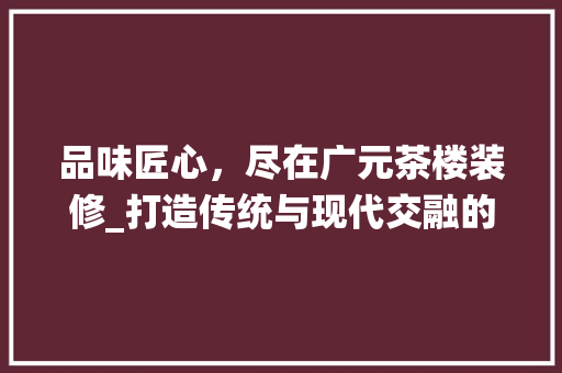 品味匠心，尽在广元茶楼装修_打造传统与现代交融的茶文化空间 品味匠心，尽在广元茶楼装修_打造传统与现代交融的茶文化空间 MI家公司推荐