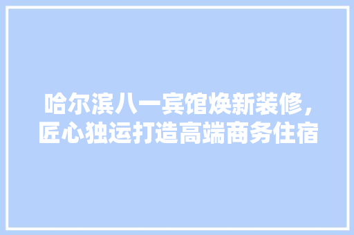 哈尔滨八一宾馆焕新装修，匠心独运打造高端商务住宿体验 哈尔滨八一宾馆焕新装修，匠心独运打造高端商务住宿体验 MI家设计百科