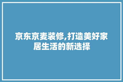 京东京麦装修,打造美好家居生活的新选择