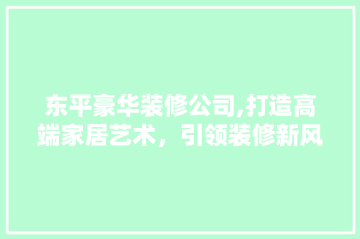 东平豪华装修公司,打造高端家居艺术，引领装修新风尚 东平豪华装修公司,打造高端家居艺术，引领装修新风尚 MI家设计百科