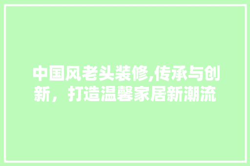 中国风老头装修,传承与创新，打造温馨家居新潮流 中国风老头装修,传承与创新，打造温馨家居新潮流 MI家设计百科