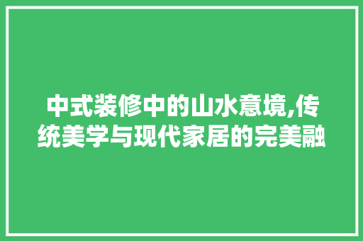 中式装修中的山水意境,传统美学与现代家居的完美融合 中式装修中的山水意境,传统美学与现代家居的完美融合 MI家设计指南