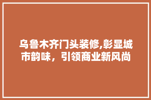 乌鲁木齐门头装修,彰显城市韵味，引领商业新风尚 乌鲁木齐门头装修,彰显城市韵味，引领商业新风尚 MI家装修攻略