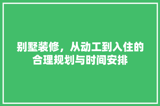 别墅装修，从动工到入住的合理规划与时间安排