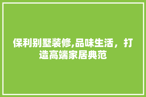 保利别墅装修,品味生活，打造高端家居典范 保利别墅装修,品味生活，打造高端家居典范 MI家设计百科