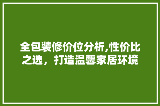 全包装修价位分析,性价比之选，打造温馨家居环境 全包装修价位分析,性价比之选，打造温馨家居环境 MI家设计指南