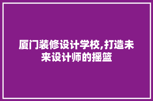 厦门装修设计学校,打造未来设计师的摇篮 厦门装修设计学校,打造未来设计师的摇篮 MI家设计百科