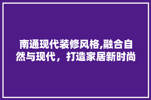 南通现代装修风格,融合自然与现代，打造家居新时尚 南通现代装修风格,融合自然与现代，打造家居新时尚 MI家设计指南