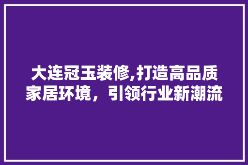 大连冠玉装修,打造高品质家居环境，引领行业新潮流 大连冠玉装修,打造高品质家居环境，引领行业新潮流 MI家设计百科