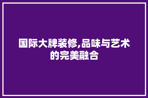 国际大牌装修,品味与艺术的完美融合 国际大牌装修,品味与艺术的完美融合 MI家装修经验