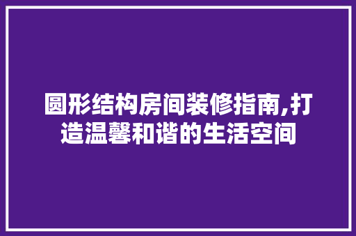 圆形结构房间装修指南,打造温馨和谐的生活空间 圆形结构房间装修指南,打造温馨和谐的生活空间 MI家设计指南