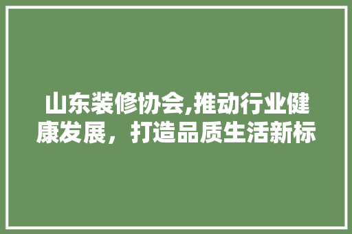 山东装修协会,推动行业健康发展，打造品质生活新标杆 山东装修协会,推动行业健康发展，打造品质生活新标杆 MI家设计百科