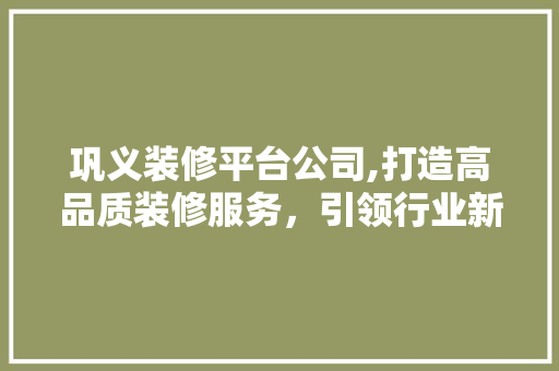 巩义装修平台公司,打造高品质装修服务，引领行业新风尚 巩义装修平台公司,打造高品质装修服务，引领行业新风尚 MI家装修经验