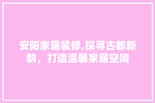 安阳家居装修,探寻古都新韵，打造温馨家居空间 安阳家居装修,探寻古都新韵，打造温馨家居空间 MI家公司推荐
