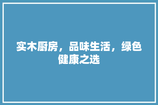 实木厨房，品味生活，绿色健康之选 实木厨房，品味生活，绿色健康之选 MI家公司推荐