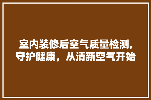 室内装修后空气质量检测,守护健康，从清新空气开始(装修后室内空气检测项目)