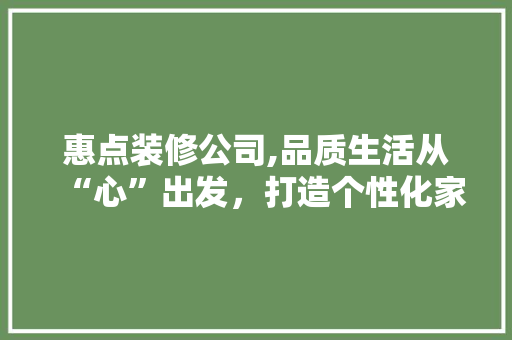 惠点装修公司,品质生活从“心”出发，打造个性化家居空间 惠点装修公司,品质生活从“心”出发，打造个性化家居空间 MI家装修经验