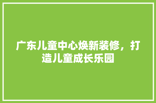广东儿童中心焕新装修，打造儿童成长乐园 广东儿童中心焕新装修，打造儿童成长乐园 MI家装修攻略
