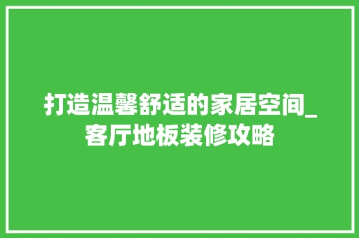 打造温馨舒适的家居空间_客厅地板装修攻略(客厅地板装修效果)