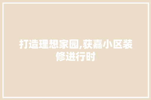 打造理想家园,获嘉小区装修进行时 打造理想家园,获嘉小区装修进行时 MI家装修攻略