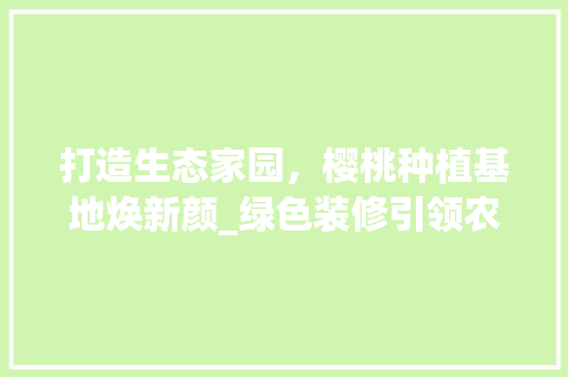 打造生态家园，樱桃种植基地焕新颜_绿色装修引领农业现代化 打造生态家园，樱桃种植基地焕新颜_绿色装修引领农业现代化 MI家装修经验