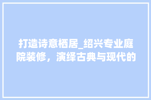 打造诗意栖居_绍兴专业庭院装修，演绎古典与现代的和谐交融(绍兴庭院设计)