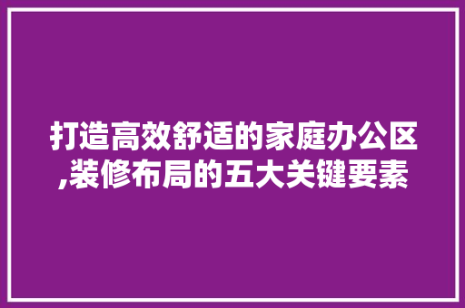 打造高效舒适的家庭办公区,装修布局的五大关键要素 打造高效舒适的家庭办公区,装修布局的五大关键要素 MI家设计百科