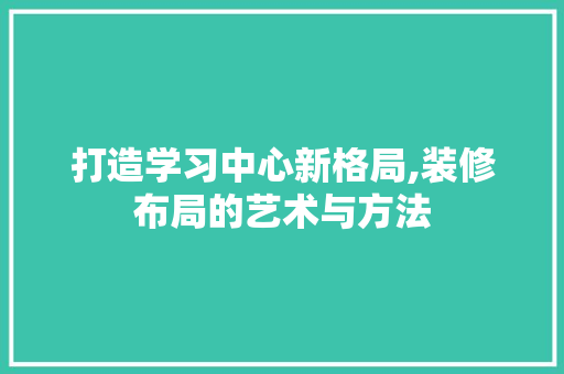 打造学习中心新格局,装修布局的艺术与方法 打造学习中心新格局,装修布局的艺术与方法 MI家装修经验
