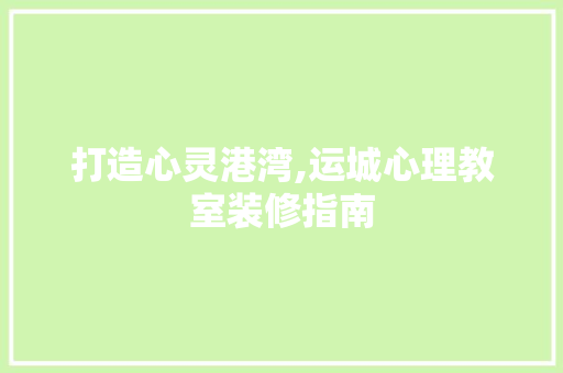 打造心灵港湾,运城心理教室装修指南 打造心灵港湾,运城心理教室装修指南 MI家设计百科