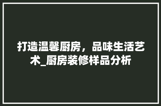打造温馨厨房，品味生活艺术_厨房装修样品分析 打造温馨厨房，品味生活艺术_厨房装修样品分析 MI家设计指南