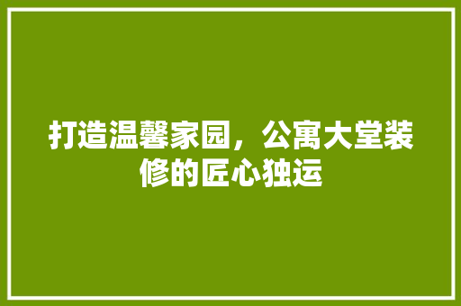 打造温馨家园，公寓大堂装修的匠心独运 打造温馨家园，公寓大堂装修的匠心独运 MI家设计指南