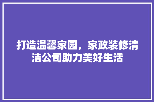打造温馨家园，家政装修清洁公司助力美好生活 打造温馨家园，家政装修清洁公司助力美好生活 MI家公司推荐