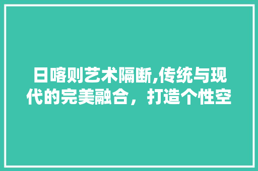 日喀则艺术隔断,传统与现代的完美融合，打造个性空间 MI家设计百科