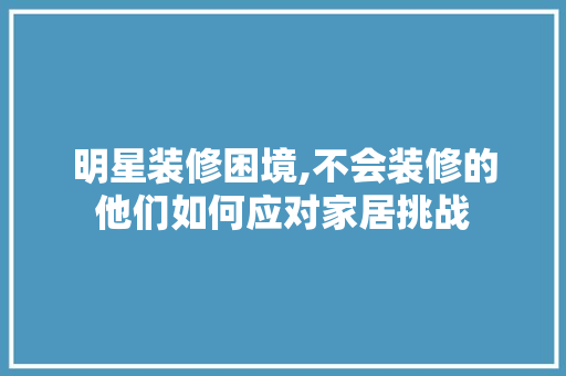 明星装修困境,不会装修的他们如何应对家居挑战 明星装修困境,不会装修的他们如何应对家居挑战 MI家设计指南