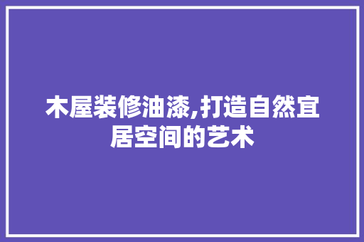 木屋装修油漆,打造自然宜居空间的艺术 木屋装修油漆,打造自然宜居空间的艺术 MI家设计指南