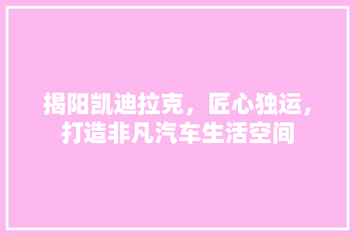 揭阳凯迪拉克，匠心独运，打造非凡汽车生活空间 揭阳凯迪拉克，匠心独运，打造非凡汽车生活空间 MI家装修攻略