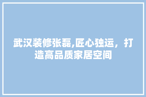武汉装修张磊,匠心独运，打造高品质家居空间 武汉装修张磊,匠心独运，打造高品质家居空间 MI家设计指南