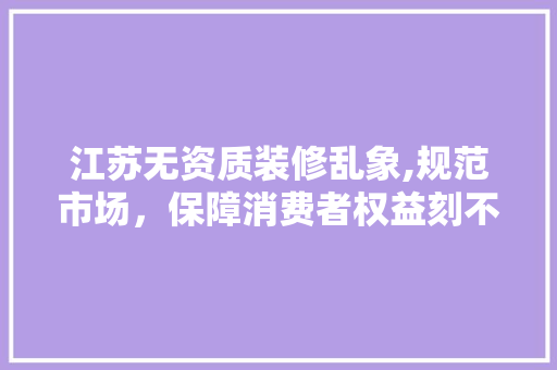 江苏无资质装修乱象,规范市场，保障消费者权益刻不容缓 江苏无资质装修乱象,规范市场，保障消费者权益刻不容缓 MI家设计百科