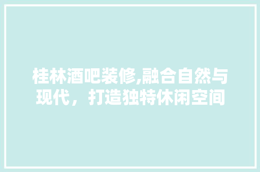 桂林酒吧装修,融合自然与现代，打造独特休闲空间(桂林的酒吧)